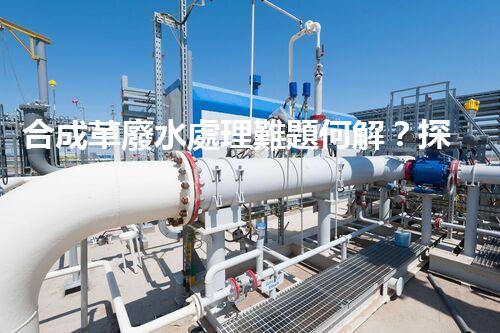 合成革廢水處理難題何解？探尋高效低成本的治污之道！